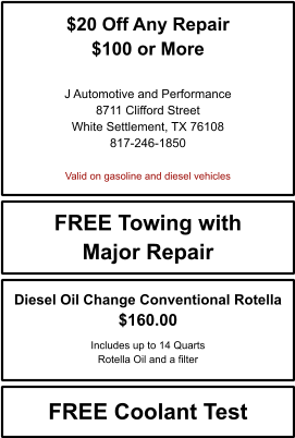 $20 Off Any Repair $100 or More   J Automotive and Performance 8711 Clifford Street White Settlement, TX 76108 817-246-1850  Valid on gasoline and diesel vehicles FREE Towing with Major Repair FREE Coolant Test Diesel Oil Change Conventional Rotella $160.00  Includes up to 14 Quarts Rotella Oil and a filter