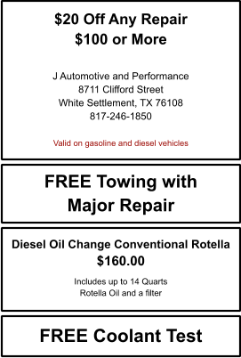 $20 Off Any Repair $100 or More   J Automotive and Performance 8711 Clifford Street White Settlement, TX 76108 817-246-1850  Valid on gasoline and diesel vehicles FREE Towing with Major Repair FREE Coolant Test Diesel Oil Change Conventional Rotella $160.00  Includes up to 14 Quarts Rotella Oil and a filter